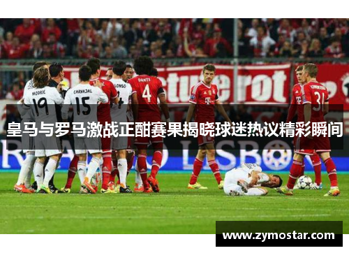 皇马与罗马激战正酣赛果揭晓球迷热议精彩瞬间